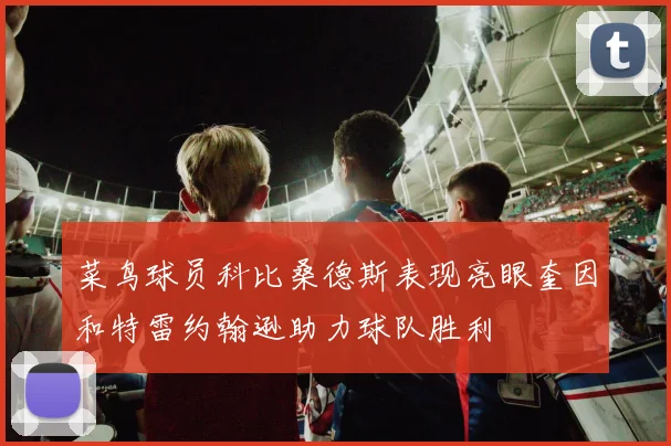 菜鸟球员科比桑德斯表现亮眼奎因和特雷约翰逊助力球队胜利