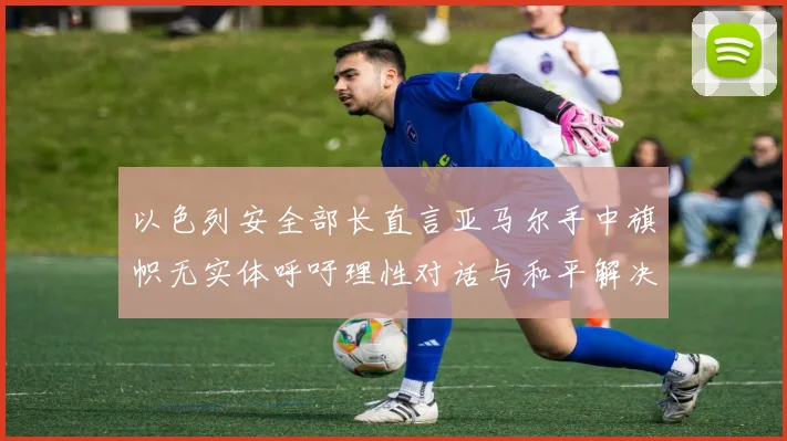 以色列安全部长直言亚马尔手中旗帜无实体呼吁理性对话与和平解决方案