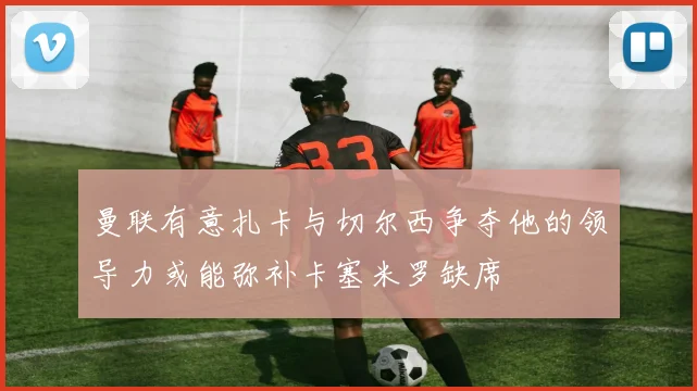 曼联有意扎卡与切尔西争夺他的领导力或能弥补卡塞米罗缺席