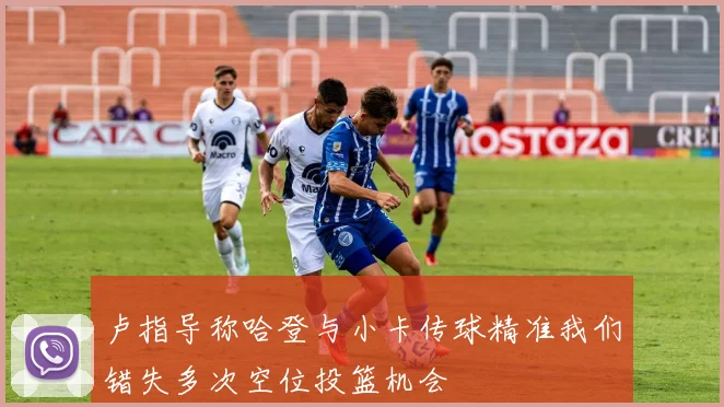 卢指导称哈登与小卡传球精准我们错失多次空位投篮机会