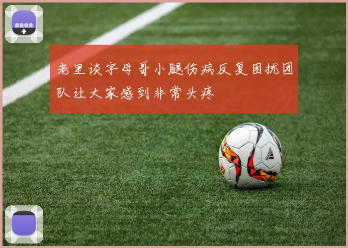 老里谈字母哥小腿伤病反复困扰团队让大家感到非常头疼