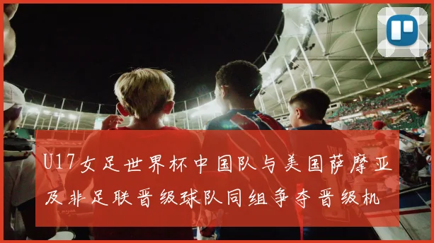 U17女足世界杯中国队与美国萨摩亚及非足联晋级球队同组争夺晋级机会