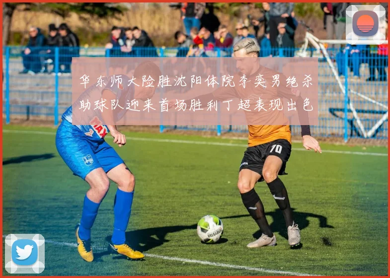 华东师大险胜沈阳体院李奕男绝杀助球队迎来首场胜利丁超表现出色贡献21分5断