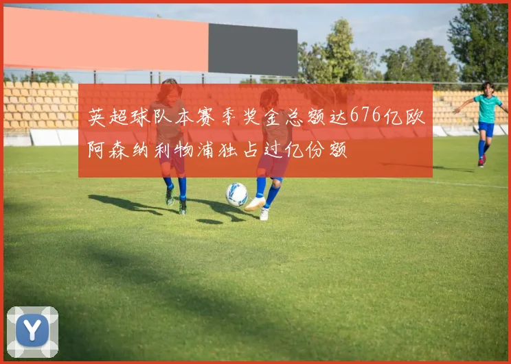英超球队本赛季奖金总额达676亿欧阿森纳利物浦独占过亿份额