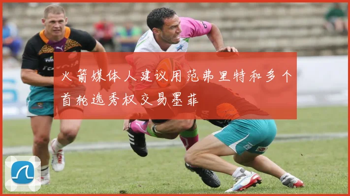 火箭媒体人建议用范弗里特和多个首轮选秀权交易墨菲