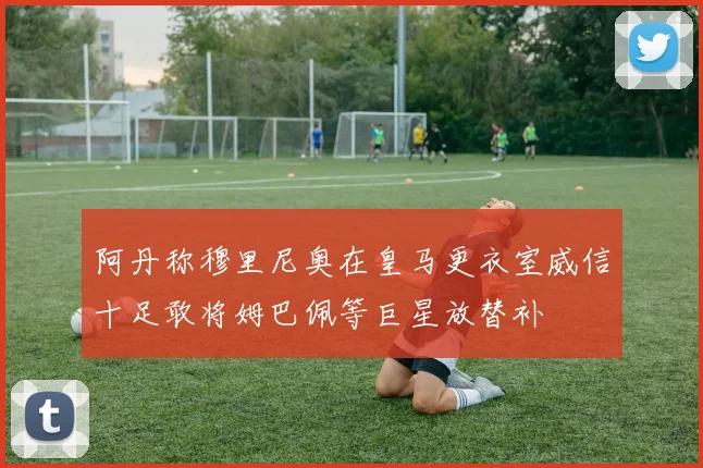 阿丹称穆里尼奥在皇马更衣室威信十足敢将姆巴佩等巨星放替补