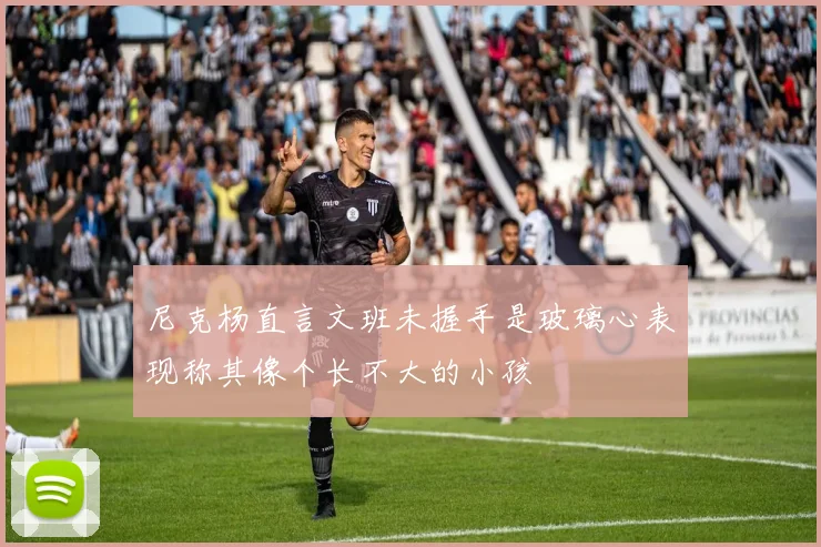 尼克杨直言文班未握手是玻璃心表现称其像个长不大的小孩