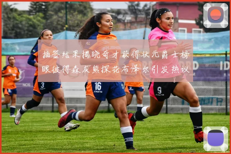 抽签结果揭晓奇才获得状元爵士榜眼彼得森灰熊探花布泽尔引发热议