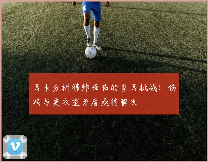 马卡分析穆帅面临的皇马挑战：伤病与更衣室矛盾亟待解决