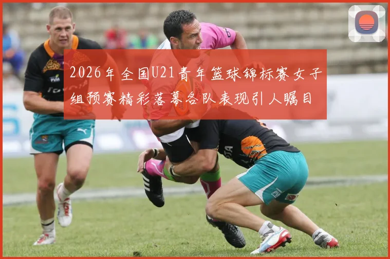 2026年全国U21青年篮球锦标赛女子组预赛精彩落幕各队表现引人瞩目