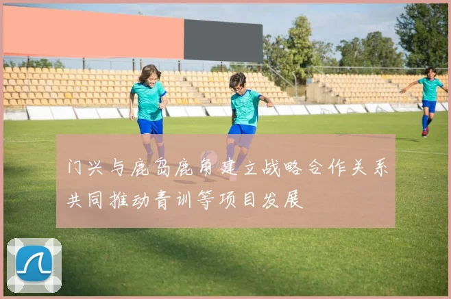 门兴与鹿岛鹿角建立战略合作关系共同推动青训等项目发展
