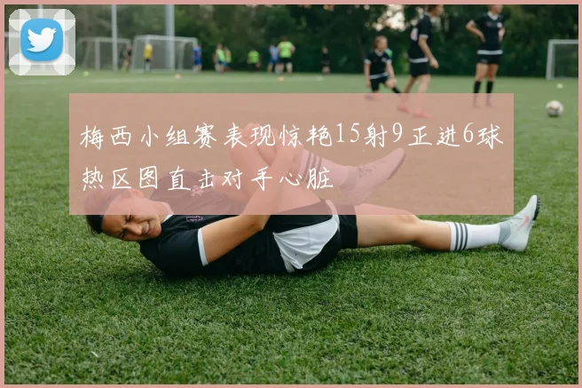 梅西小组赛表现惊艳15射9正进6球热区图直击对手心脏
