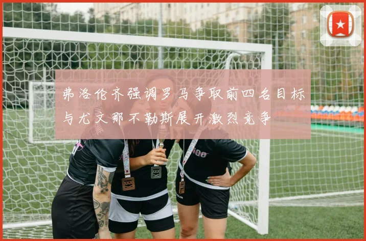 弗洛伦齐强调罗马争取前四名目标与尤文那不勒斯展开激烈竞争