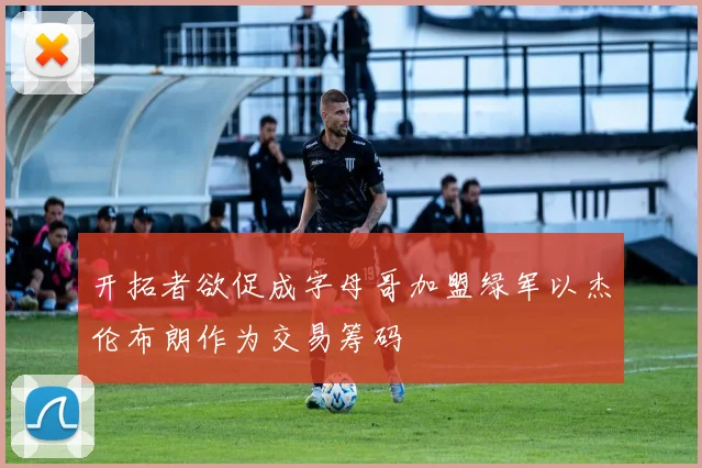 开拓者欲促成字母哥加盟绿军以杰伦布朗作为交易筹码