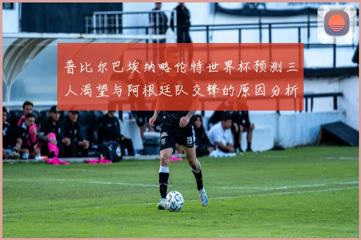 普比尔巴埃纳略伦特世界杯预测三人渴望与阿根廷队交锋的原因分析