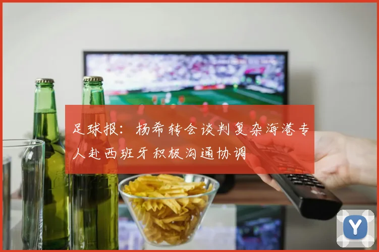 足球报：杨希转会谈判复杂海港专人赴西班牙积极沟通协调
