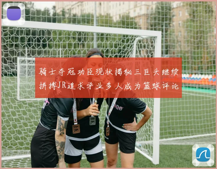 骑士夺冠功臣现状揭秘三巨头继续拼搏JR追求学业多人成为篮球评论员
