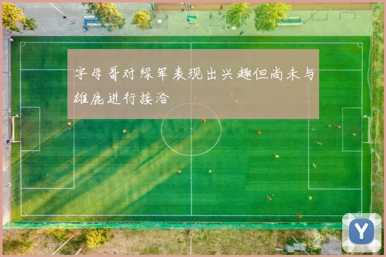 字母哥对绿军表现出兴趣但尚未与雄鹿进行接洽