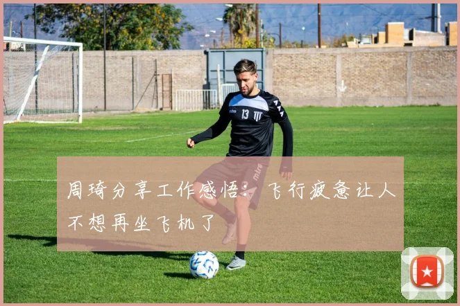 周琦分享工作感悟：飞行疲惫让人不想再坐飞机了