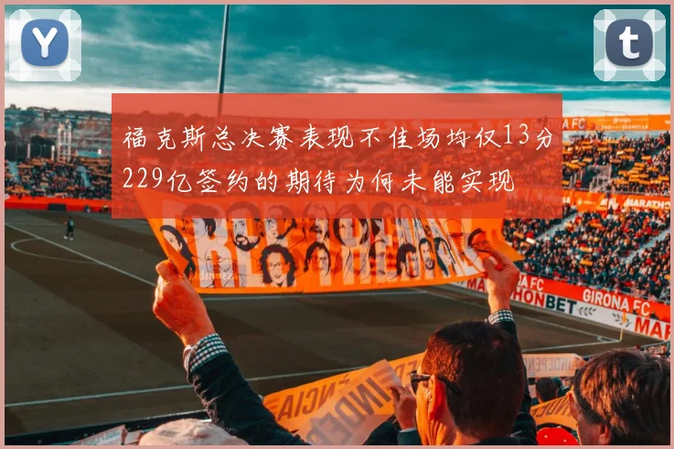 福克斯总决赛表现不佳场均仅13分229亿签约的期待为何未能实现