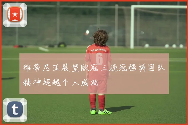 维蒂尼亚展望欧冠三连冠强调团队精神超越个人成就