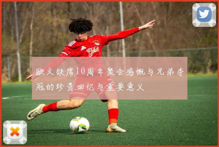 欧文缺席10周年聚会感慨与兄弟夺冠的珍贵回忆与重要意义
