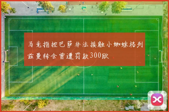 马竞指控巴萨非法接触小蜘蛛格列兹曼转会曾遭罚款300欧