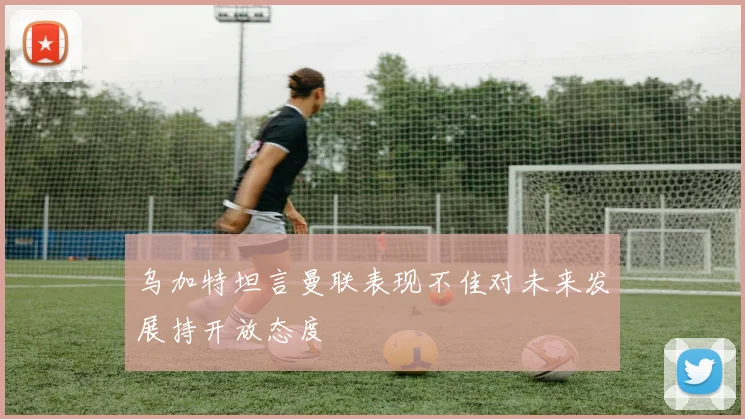 乌加特坦言曼联表现不佳对未来发展持开放态度